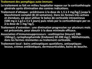 Traitement des pemphigus auto-immuns
Le traitement se fait en milieu hospitalier repose sur la corticothérapie
générale après élimination des contres indications.
Traitement d'attaque : prédnisone à la dose de 1,5 à 2 mg/kg/j jusqu'à
blanchiment complet (8-10 semaines). Dans les formes très actives
et étendues, on peut utiliser le bolus de corticoïde intraveineux
(500 mg à 1 g/j x 3 à 5 jours) puis relais par la corticothérapie per os
à la dose de 1 mg/ kg/j.
Traitement d'entretien : une diminution progressive sur plusieurs mois
est préconisée, pour aboutir à la dose minimale efficace.
Association d'immunosuppresseurs : azathioprine (Imurel) 100-
150mg/j, cyclophosphamide (Endoxan) 50-200 mg/j, Méthotrexate,
dans les formes résistantes au traitement corticoïde.
Traitement local : bains antiseptiques quotidiens, antiseptiques
locaux, crèmes antibiotiques, dermocorticoïdes, bains de bouche.
 