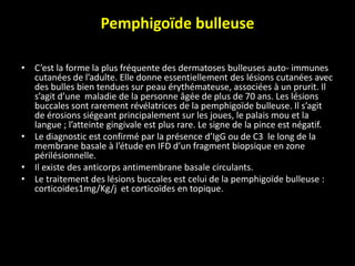 Pemphigoïde bulleuse
• C’est la forme la plus fréquente des dermatoses bulleuses auto- immunes
cutanées de l’adulte. Elle donne essentiellement des lésions cutanées avec
des bulles bien tendues sur peau érythémateuse, associées à un prurit. Il
s’agit d’une maladie de la personne âgée de plus de 70 ans. Les lésions
buccales sont rarement révélatrices de la pemphigoïde bulleuse. Il s’agit
de érosions siégeant principalement sur les joues, le palais mou et la
langue ; l’atteinte gingivale est plus rare. Le signe de la pince est négatif.
• Le diagnostic est confirmé par la présence d’IgG ou de C3 le long de la
membrane basale à l’étude en IFD d’un fragment biopsique en zone
périlésionnelle.
• Il existe des anticorps antimembrane basale circulants.
• Le traitement des lésions buccales est celui de la pemphigoïde bulleuse :
corticoides1mg/Kg/j et corticoïdes en topique.
 