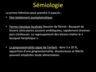 Sémiologie
La primo-infection peut prendre 3 aspects :
• Etre totalement asymptomatique
• Forme classique localisée (bouton de fièvre) : Bouquet de
lésions vésiculaires souvent ombiliquées, rapidement érosives
puis croûteuses. Le regroupement des lésions réalise le «
bouquet herpétique ».
• La gingivostomatite aiguë de l'enfant : dans 5 à 10 %,
apparition d'une gingivostomatite, douloureuse et fébrile
pouvant empêcher toute alimentation.
 