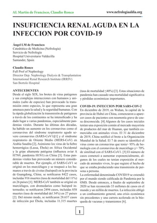 AL Martín de Francisco, Claudio Ronco www.nefrologiaaldia.org
1
ANTECEDENTES
Desde el siglo XIX, los brotes de virus patógenos
y sus complejas interacciones con humanos y ani-
males (salto de especies) han provocado la trans-
misión entre especies, lo que representa una gran
amenaza para la salud y la seguridad humanas. Con
la rápida globalización la transmisión de patógenos
a través de los continentes se ha intensificado y ha
dado lugar a varias pandemias, especialmente pan-
demias virales. Durante las últimas dos décadas,
ha habido un aumento en los coronavirus como el
coronavirus del síndrome respiratorio agudo se-
vero coronavirus (SARS-CoV1)[1] y el síndrome
respiratorio de Oriente Medio (MERS-CoV) en
Arabia Saudita [2], Asimismo los virus de la fiebre
hemorrágica (Lassa, Ébola) en África Occidental
y la gripe altamente patógena (influenza aviar A
H7N9, pandemia H1N1) en China [3]. Estas pan-
demias virales han provocado un número conside-
rable de muertes. Por ejemplo, el SARS-CoV1 se
originó en los murciélagos y se traspasó a los hu-
manos a través de civetas (huésped) en la provincia
de Guangdong, China; se notificaron 8422 casos,
incluidas 916 muertes (tasa de mortalidad del 11%)
en 26 países [1]. MERS-CoV también se originó en
murciélagos, con dromedarios como huésped in-
termedio; se notificaron 2494 casos, incluidas 858
muertes (tasa de mortalidad del 34%) en 27 países
[2]. Del mismo modo, se notificaron 28.637 casos
de infección por Ébola, incluidas 11.315 muertes
(tasa de mortalidad ≤40%) [3]. Estas situaciones de
pandemia han causado una mortalidad significativa
y pérdidas económicas importantes.
COVID-19: INFECCION POR SARS-COV-2
En diciembre de 2019, en Wuhan, la capital de la
provincia de Hubei en China, comenzaron a apare-
cer casos de pacientes con neumonía grave de cau-
sa desconocida. [4] Algunos de los casos iniciales
tenían una exposición común al mercado mayorista
de productos del mar de Huanan, que también co-
merciaba con animales vivos. El 31 de diciembre
de 2019, China notificó el brote a la Organización
Mundial de la Salud. El 7 de enero se identificó el
virus como un coronavirus que tenía> 95% de ho-
mología con el coronavirus de murciélago y> 70%
de similitud con el SARS-CoV1. [5] El número de
casos comenzó a aumentar exponencialmente, al-
gunos de los cuales no tenían exposición al mer-
cado de animales vivos, lo que sugiere el hecho de
que se estaba produciendo una transmisión de per-
sona a persona.
La enfermedad denominada COVID19 se extendió
por el mundo siendo calificada de Pandemia por la
OMS. Desde entonces, a finales de septiembre de
2020 se han reconocido 33 millones de casos en el
mundo y un millón de muertos. La infección obligó
a un confinamiento general, una crisis económica
sin precedentes y una carrera acelerada en la bús-
queda de vacunas y tratamientos [6].
INSUFICIENCIA RENALAGUDA EN LA
INFECCION POR COVID-19
Ángel LM de Francisco
Catedrático de Medicina (Nefrología)
Servicio de Nefrología
Hospital Universitario Valdecilla
Santander, Spain
Claudio Ronco
Full Prof of Nephrology
Director Dep. Nephrology Dialysis & Transplantation
International Renal Research Institute (IRRIV)
San Bortolo Hospital
 