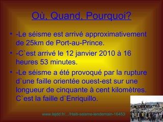 Où, Quand, Pourquoi? -Le séisme est arrivé approximativement de 25km de Port-au-Prince.  -C`est arrivé le 12 janvier 2010 à 16 heures 53 minutes.  -Le séisme a été provoqué par la rupture d`une faille orientée ouest-est sur une longueur de cinquante à cent kilomètres. C`est la faille d`Enriquillo. www.lejdd.fr/.../Haiti-seisme-lendemain-164535/   