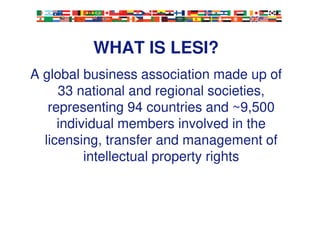 3
WHAT IS LESI?
A global business association made up of
33 national and regional societies,
representing 94 countries and ~9,500
individual members involved in the
licensing, transfer and management of
intellectual property rights
 