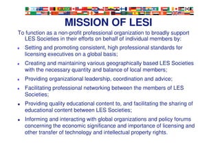 4
MISSION OF LESI
To function as a non-profit professional organization to broadly support
LES Societies in their efforts on behalf of individual members by:
Setting and promoting consistent, high professional standards for
licensing executives on a global basis;
Creating and maintaining various geographically based LES Societies
with the necessary quantity and balance of local members;
Providing organizational leadership, coordination and advice;
Facilitating professional networking between the members of LES
Societies;
Providing quality educational content to, and facilitating the sharing of
educational content between LES Societies;
Informing and interacting with global organizations and policy forums
concerning the economic significance and importance of licensing and
other transfer of technology and intellectual property rights.
 