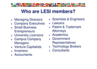 Who are LESI members?
Managing Directors
Company Executives
Small Business
Entrepreneurs
University Licensors
Campus Company
Managers
Venture Capitalists
Inventors
Accountants
Scientists & Engineers
Lawyers
Patent & Trademark
Attorneys
Academics
Government
Representatives
Technology Brokers
Consultants
5
 
