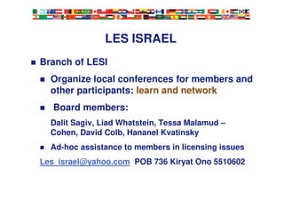 LES ISRAEL
Branch of LESI
Organize local conferences for members and
other participants: learn and network
Board members:
Dalit Sagiv, Liad Whatstein, Tessa Malamud –
Cohen, David Colb, Hananel Kvatinsky
Ad-hoc assistance to members in licensing issues
Les_israel@yahoo.com POB 736 Kiryat Ono 5510602
 