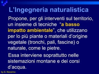 L’Ingegneria naturalistica Propone, per gli interventi sul territorio, un insieme di tecniche  “ a   basso impatto ambientale ”, che utilizzano per lo più piante o materiali d’origine vegetale (tronchi, pali, fascine) o naturale, come le pietre.  Essa interviene soprattutto nelle sistemazioni montane e dei corsi d’acqua. by S. Nocerino 