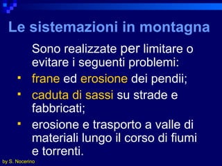 Le sistemazioni in montagna   Sono realizzate  per  limitare o evitare i seguenti problemi: frane  ed  erosione  dei pendii; caduta di sassi  su strade e fabbricati; erosione e trasporto a valle di materiali lungo il corso di fiumi e torrenti. by S. Nocerino 