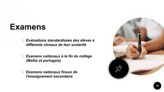 Examens
 Evaluations standardisées des élèves à
différents niveaux de leur scolarité
 Examens nationaux à la fin du collège
(Maths et portugais)
 Examens nationaux finaux de
l'enseignement secondaire
10
 