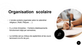 Organisation scolaire
 L’année scolaire organisée selon le calendrier
religieux ( Noël, Pâques … ).
 Il y a trois trimestres / Certains établissements
fonctionnent déjà par semestres;
 La rentrée est au milieux de septembre et les cours
terminent à la fin de juin.
12
 