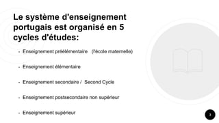 Le système d'enseignement
portugais est organisé en 5
cycles d'études:
• Enseignement préélémentaire (l'école maternelle)
• Enseignement élémentaire
• Enseignement secondaire / Second Cycle
• Enseignement postsecondaire non supérieur
• Enseignement supérieur 3
 
