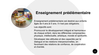 Enseignement préélémentaire
• Enseignement préélémentaire est destiné aux enfants
âgés de 4 ans et 5 ans. Il n’est pas obligatoire.
• Les objectifs sont:
• Promouvoir le développement intégral et harmonieux
de chaque enfant, dans les différentes composantes:
physique, intellectuelle, artistique, morale et spirituelle.
• Développer des attitudes et des capacités par le
dialogue et les relations interpersonnelles, en
favorisant des relations de confiance, de coopération
et d'amitié.
4
 