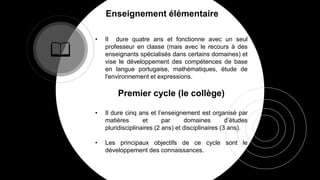 Enseignement élémentaire
• Il dure quatre ans et fonctionne avec un seul
professeur en classe (mais avec le recours à des
enseignants spécialisés dans certains domaines) et
vise le développement des compétences de base
en langue portugaise, mathématiques, étude de
l'environnement et expressions.
Premier cycle (le collège)
• Il dure cinq ans et l’enseignement est organisé par
matières et par domaines d’études
pluridisciplinaires (2 ans) et disciplinaires (3 ans).
• Les principaux objectifs de ce cycle sont le
développement des connaissances.
 