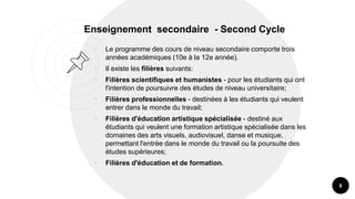 Enseignement secondaire - Second Cycle
• Le programme des cours de niveau secondaire comporte trois
années académiques (10e à la 12e année).
• Il existe les filières suivants:
• Filières scientifiques et humanistes - pour les étudiants qui ont
l'intention de poursuivre des études de niveau universitaire;
• Filières professionnelles - destinées à les étudiants qui veulent
entrer dans le monde du travail;
• Filières d'éducation artistique spécialisée - destiné aux
étudiants qui veulent une formation artistique spécialisée dans les
domaines des arts visuels, audiovisuel, danse et musique,
permettant l'entrée dans le monde du travail ou la poursuite des
études supérieures;
• Filières d'éducation et de formation.
6
 