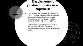 Enseignement
postsecondaire non
supérieur
• Les cours de spécialisation technologique
(CET) formation spécialisée dans différents
domaines technologiques, permettant
l’insertion dans le monde du travail ou
poursuite de l'enseignement supérieur.
• La formation dispensée dans les instituts
supérieurs est créditée comme un
enseignement supérieur quand l'étudiant est
admis.
 