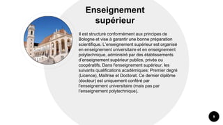 Enseignement
supérieur
• Il est structuré conformément aux principes de
Bologne et vise à garantir une bonne préparation
scientifique. L’enseignement supérieur est organisé
en enseignement universitaire et en enseignement
polytechnique, administré par des établissements
d’enseignement supérieur publics, privés ou
coopératifs. Dans l'enseignement supérieur, les
suivants qualifications académiques: Premier degré
(Licence), Maîtrise et Doctorat. Ce dernier diplôme
(docteur) est uniquement conféré par
l’enseignement universitaire (mais pas par
l’enseignement polytechnique).
8
 