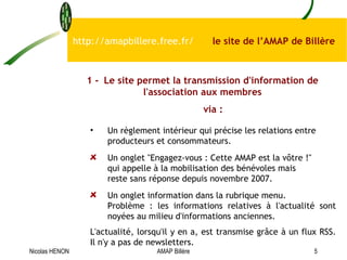 Un règlement intérieur qui précise les relations entre producteurs et consommateurs.  Un onglet "Engagez-vous : Cette AMAP est la vôtre !" qui appelle à la mobilisation des bénévoles mais reste sans réponse depuis novembre 2007. Un onglet information dans la rubrique menu. Problème : les informations relatives à l'actualité sont noyées au milieu d'informations anciennes.   L'actualité, lorsqu'il y en a, est transmise grâce à un flux RSS. Il n'y a pas de newsletters.   http://amapbillere.free.fr/  le site de l’AMAP de Billère 1 - Le site permet la transmission d'information de l'association aux membres via : Nicolas HENON AMAP Billère 