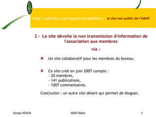 Un site collaboratif pour les membres du bureau. Ce site créé en juin 2007 compte : - 20 membres, - 141 publications, - 1007 commentaires.  Conclusion : un autre site désert qui permet de bloguer.   http://affinitiz.com/space/amapbillere  le site non public de l’AMAP  2 - Le site dévoile la non transmission d'information de l'association aux membres via : Nicolas HENON AMAP Billère 