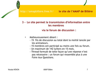 http://amapbillere.free.fr/  le site de l’AMAP de Billère 3 - Le site permet la transmission d'information entre les membres via le forum de discussion : Malheureusement désert  : -  15  fils de discussion au total dont la moitié lancée par   les animateurs. -  15 membres ont participé au moins une fois au forum.   - Un maximum de 142 lurkers en 15 mois. - Thread formulé de telle façon qu’une réponse n’est   pas nécessaire : un forum qui ressemble plus à une   Foire Aux Questions.  Nicolas HENON AMAP Billère 