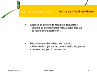 http://amapbillere.free.fr/  le site de l’AMAP de Billère Absence de culture de forum de discussion  : -  Volonté de communiquer mais ailleurs que sur   le forum (mail personnel ...).  Détournement des valeurs de l’AMAP  : -  Absence de sujet sur la consommation citoyenne. - U n sujet à objectif commercial.  Nicolas HENON AMAP Billère 