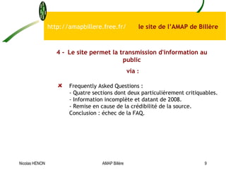 Frequently Asked Questions : - Quatre sections dont deux particulièrement critiquables. - Information incomplète et datant de 2008. - Remise en cause de la crédibilité de la source. Conclusion : échec de la FAQ. http://amapbillere.free.fr/  le site de l’AMAP de Billère 4 - Le site permet la transmission d'information au public via  : Nicolas HENON AMAP Billère 