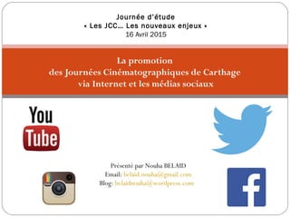 La promotion
des Journées Cinématographiques de Carthage
via Internet et les médias sociaux
Journée d’étude
« Les JCC… Les nouveaux enjeux »
16 Avril 2015
Présenté par Nouha BELAID
Email: belaid.nouha@gmail.com
Blog: belaidnouha@wordpress.com
 