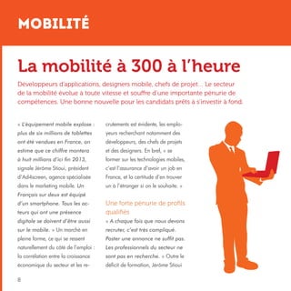 Mobilité

La mobilité à 300 à l’heure
Développeurs d’applications, designers mobile, chefs de projet… Le secteur
de la mobilité évolue à toute vitesse et souffre d’une importante pénurie de
compétences. Une bonne nouvelle pour les candidats prêts à s’investir à fond.
« L’équipement mobile explose :

crutements est évidente, les emplo-

plus de six millions de tablettes

yeurs recherchant notamment des

ont été vendues en France, on

développeurs, des chefs de projets

estime que ce chiffre montera

et des designers. En bref, « se

à huit millions d’ici fin 2013,

former sur les technologies mobiles,

signale Jérôme Stioui, président

c’est l’assurance d’avoir un job en

d’Ad4screen, agence spécialisée

France, et la certitude d’en trouver

dans le marketing mobile. Un

un à l’étranger si on le souhaite. »

Français sur deux est équipé
teurs qui ont une présence

Une forte pénurie de profils
qualifiés

digitale se doivent d’être aussi

« A chaque fois que nous devons

sur le mobile. » Un marché en

recruter, c’est très compliqué.

pleine forme, ce qui se ressent

Poster une annonce ne suffit pas.

naturellement du côté de l’emploi :

Les professionnels du secteur ne

la corrélation entre la croissance

sont pas en recherche. » Outre le

économique du secteur et les re-

déficit de formation, Jérôme Stioui

d’un smartphone. Tous les ac-

8

 
