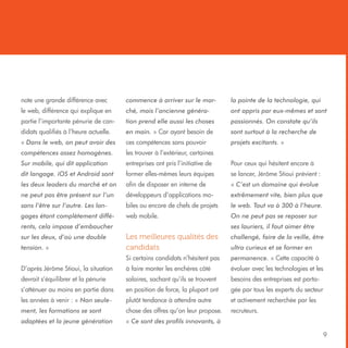 note une grande différence avec

commence à arriver sur le mar-

la pointe de la technologie, qui

le web, différence qui explique en

ché, mais l’ancienne généra-

ont appris par eux-mêmes et sont

partie l’importante pénurie de can-

tion prend elle aussi les choses

passionnés. On constate qu’ils

didats qualifiés à l’heure actuelle.

en main. » Car ayant besoin de

sont surtout à la recherche de

« Dans le web, on peut avoir des

ces compétences sans pouvoir

projets excitants. »

compétences assez homogènes.

les trouver à l’extérieur, certaines

Sur mobile, qui dit application

entreprises ont pris l’initiative de

Pour ceux qui hésitent encore à

dit langage. iOS et Android sont

former elles-mêmes leurs équipes

se lancer, Jérôme Stioui prévient :

les deux leaders du marché et on

afin de disposer en interne de

« C’est un domaine qui évolue

ne peut pas être présent sur l’un

développeurs d’applications mo-

extrêmement vite, bien plus que

sans l’être sur l’autre. Les lan-

biles ou encore de chefs de projets

le web. Tout va à 300 à l’heure.

gages étant complètement diffé-

web mobile.

On ne peut pas se reposer sur

rents, cela impose d’embaucher

ses lauriers, il faut aimer être

Les meilleures qualités des
candidats

challengé, faire de la veille, être

Si certains candidats n’hésitent pas

permanence. » Cette capacité à

D’après Jérôme Stioui, la situation

à faire monter les enchères côté

évoluer avec les technologies et les

devrait s’équilibrer et la pénurie

salaires, sachant qu’ils se trouvent

besoins des entreprises est parta-

s’atténuer au moins en partie dans

en position de force, la plupart ont

gée par tous les experts du secteur

les années à venir : « Non seule-

plutôt tendance à attendre autre

et activement recherchée par les

ment, les formations se sont

chose des offres qu’on leur propose.

recruteurs.

adaptées et la jeune génération

« Ce sont des profils innovants, à

sur les deux, d’où une double
tension. »

ultra curieux et se former en

9

 