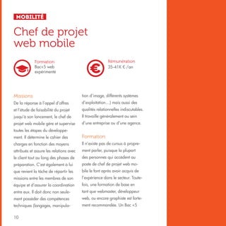 Mobilité

Chef de projet
web mobile
Rémunération
35-41K € /an

Formation
Bac+5 web
expérimenté

Missions

tion d’image, différents systèmes

De la réponse à l’appel d’offres

d’exploitation…) mais aussi des

et l’étude de faisabilité du projet

qualités relationnelles indiscutables.

jusqu’à son lancement, le chef de

Il travaille généralement au sein

projet web mobile gère et supervise

d’une entreprise ou d’une agence.

toutes les étapes du développement. Il détermine le cahier des

Formation

charges en fonction des moyens

Il n’existe pas de cursus à propre-

attribués et assure les relations avec

ment parler, puisque la plupart

le client tout au long des phases de

des personnes qui accèdent au

préparation. C’est également à lui

poste de chef de projet web mo-

que revient la tâche de répartir les

bile le font après avoir acquis de

missions entre les membres de son

l’expérience dans le secteur. Toute-

équipe et d’assurer la coordination

fois, une formation de base en

entre eux. Il doit donc non seule-

tant que webmaster, développeur

ment posséder des compétences

web, ou encore graphiste est forte-

techniques (langages, manipula-

ment recommandée. Un Bac +5

10

 