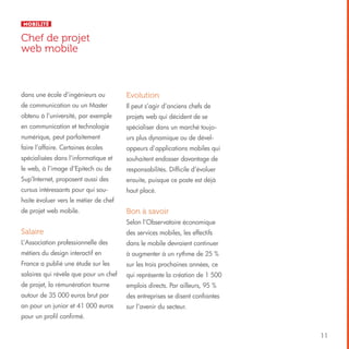 Mobilité

Chef de projet
web mobile

dans une école d’ingénieurs ou

Evolution

de communication ou un Master

Il peut s’agir d’anciens chefs de

obtenu à l’université, par exemple

projets web qui décident de se

en communication et technologie

spécialiser dans un marché toujo-

numérique, peut parfaitement

urs plus dynamique ou de dével-

faire l’affaire. Certaines écoles

oppeurs d’applications mobiles qui

spécialisées dans l’informatique et

souhaitent endosser davantage de

le web, à l’image d’Epitech ou de

responsabilités. Difficile d’évoluer

Sup’Internet, proposent aussi des

ensuite, puisque ce poste est déjà

cursus intéressants pour qui sou-

haut placé.

haite évoluer vers le métier de chef
de projet web mobile.

Bon à savoir
Selon l’Observatoire économique

Salaire

des services mobiles, les effectifs

L’Association professionnelle des

dans le mobile devraient continuer

métiers du design interactif en

à augmenter à un rythme de 25 %

France a publié une étude sur les

sur les trois prochaines années, ce

salaires qui révèle que pour un chef

qui représente la création de 1 500

de projet, la rémunération tourne

emplois directs. Par ailleurs, 95 %

autour de 35 000 euros brut par

des entreprises se disent confiantes

an pour un junior et 41 000 euros

sur l’avenir du secteur.

pour un profil confirmé.
11

 