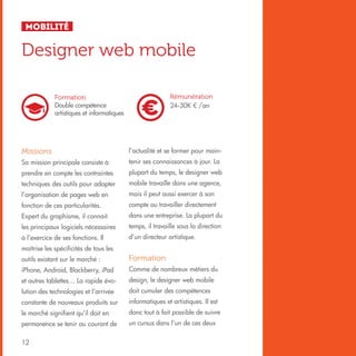 Mobilité

Designer web mobile
Rémunération
24-30K € /an

Formation
Double compétence
artistiques et informatiques

Missions

l’actualité et se former pour main-

Sa mission principale consiste à

tenir ses connaissances à jour. La

prendre en compte les contraintes

plupart du temps, le designer web

techniques des outils pour adapter

mobile travaille dans une agence,

l’organisation de pages web en

mais il peut aussi exercer à son

fonction de ces particularités.

compte ou travailler directement

Expert du graphisme, il connait

dans une entreprise. La plupart du

les principaux logiciels nécessaires

temps, il travaille sous la direction

à l’exercice de ses fonctions. Il

d’un directeur artistique.

maîtrise les spécificités de tous les
outils existant sur le marché :

Formation

iPhone, Android, Blackberry, iPad

Comme de nombreux métiers du

et autres tablettes… La rapide évo-

design, le designer web mobile

lution des technologies et l’arrivée

doit cumuler des compétences

constante de nouveaux produits sur

informatiques et artistiques. Il est

le marché signifient qu’il doit en

donc tout à fait possible de suivre

permanence se tenir au courant de

un cursus dans l’un de ces deux

12

 