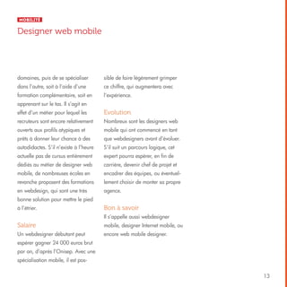 Mobilité

Designer web mobile

domaines, puis de se spécialiser

sible de faire légèrement grimper

dans l’autre, soit à l’aide d’une

ce chiffre, qui augmentera avec

formation complémentaire, soit en

l’expérience.

apprenant sur le tas. Il s’agit en
effet d’un métier pour lequel les

Evolution

recruteurs sont encore relativement

Nombreux sont les designers web

ouverts aux profils atypiques et

mobile qui ont commencé en tant

prêts à donner leur chance à des

que webdesigners avant d’évoluer.

autodidactes. S’il n’existe à l’heure

S’il suit un parcours logique, cet

actuelle pas de cursus entièrement

expert pourra espérer, en fin de

dédiés au métier de designer web

carrière, devenir chef de projet et

mobile, de nombreuses écoles en

encadrer des équipes, ou éventuel-

revanche proposent des formations

lement choisir de monter sa propre

en webdesign, qui sont une très

agence.

bonne solution pour mettre le pied
à l’étrier.

Bon à savoir
Il s’appelle aussi webdesigner

Salaire

mobile, designer Internet mobile, ou

Un webdesigner débutant peut

encore web mobile designer.

espérer gagner 24 000 euros brut
par an, d’après l’Onisep. Avec une
spécialisation mobile, il est pos13

 