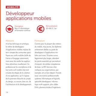 Mobilité

Développeur
applications mobiles
Rémunération
30-45K € /an

Formation
Bac+3 informatique
et formation continue

Missions

Formation

A la fois technique et artistique,

Comme pour la plupart des métiers

le métier de développeur

du mobile, trop jeunes, les diplômes

d’applications mobiles impose de

entièrement dédiés au poste de

tenir compte des contraintes spéci-

développeur d’applications mo-

fiques aux outils mobiles (taille de

biles sont rares. D’autres cursus,

l’écran et langage notamment),

légèrement plus larges, abordent

mais aussi de rendre les applica-

les points essentiels qui permettront

tions attractives visuellement. Ce

d’acquérir de solides compétences

professionnel du smartphone et de

de base. Le BTS Services infor-

tout autre outil mobile intervient

matiques aux organisations, par

à toutes les étapes de la création

exemple, est un bon départ. Il existe

d’une application, qu’il s’agisse

aussi une Licence professionnelle

de la première ébauche du projet,

systèmes informatiques et logiciels,

du design, ou encore, bien sûr, de

spécialité développeur informa-

l’architecture et du développement.

tique multi-supports, plus ciblée.
Enfin, plusieurs écoles d’ingénieurs

14

 