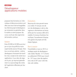 Mobilité

Développeur
applications mobiles

proposant des formations en infor-

Evolution

matique et télécommunications sont

Beaucoup de voies peuvent mener

elles aussi tout à fait envisageables.

à ce métier. Il n’est pas rare de

Les chefs de projet et développeurs

voir des développeurs web ou des

qui aimeraient se spécialiser dans

ingénieurs informaticiens se lancer,

le mobile se voient proposer des

attirés par les nouveaux défis de la

cursus courts par des organismes

mobilité. En termes d’évolution hié-

de formation continue.

rarchique, l’encadrement d’équipe
et la gestion de projets sont des

Salaire

étapes logiques.

Entre 30 000 et 45 000 euros brut
par an pour les profils les moins

Bon à savoir

expérimentés (source Onisep). Mais

VisionMobile a mené en 2013 un

tous ne sont pas salariés : certains

sondage auprès de développeurs

développeurs choisissent de travail-

web mobile. Résultat : 51 % d’entre

ler à leur compte et de vendre leurs

eux plébiscitent HTML5 pour travail-

applications. A eux alors de négo-

ler : 23 % pour créer des applica-

cier le prix, qui équivaut générale-

tions web et 38 % pour créer des

ment à un pourcentage des ventes

sites web mobiles.

de l’application effectuées par leur
client.

15

 