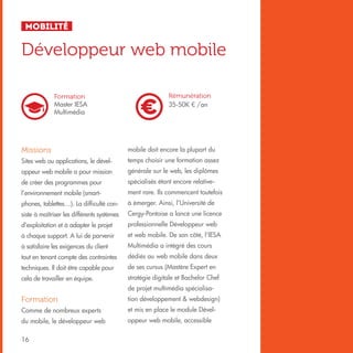 Mobilité

Développeur web mobile
Formation
Master IESA
Multimédia

Rémunération
35-50K € /an

Missions

mobile doit encore la plupart du

Sites web ou applications, le dével-

temps choisir une formation assez

oppeur web mobile a pour mission

générale sur le web, les diplômes

de créer des programmes pour

spécialisés étant encore relative-

l’environnement mobile (smart-

ment rare. Ils commencent toutefois

phones, tablettes…). La difficulté con-

à émerger. Ainsi, l’Université de

siste à maîtriser les différents systèmes

Cergy-Pontoise a lancé une licence

d’exploitation et à adapter le projet

professionnelle Développeur web

à chaque support. A lui de parvenir

et web mobile. De son côté, l’IESA

à satisfaire les exigences du client

Multimédia a intégré des cours

tout en tenant compte des contraintes

dédiés au web mobile dans deux

techniques. Il doit être capable pour

de ses cursus (Mastère Expert en

cela de travailler en équipe.

stratégie digitale et Bachelor Chef
de projet multimédia spécialisa-

Formation

tion développement & webdesign)

Comme de nombreux experts

et mis en place le module Dével-

du mobile, le développeur web

oppeur web mobile, accessible

16

 