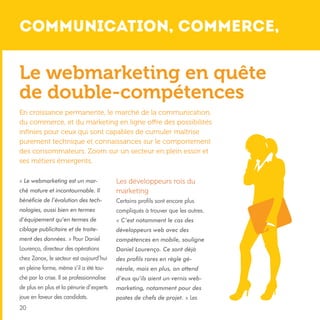 Communication, commerce, 				

Le webmarketing en quête
de double-compétences
En croissance permanente, le marché de la communication,
du commerce, et du marketing en ligne offre des possibilités
infinies pour ceux qui sont capables de cumuler maîtrise
purement technique et connaissances sur le comportement
des consommateurs. Zoom sur un secteur en plein essor et
ses métiers émergents.
« Le webmarketing est un marché mature et incontournable. Il

Les développeurs rois du
marketing

bénéficie de l’évolution des tech-

Certains profils sont encore plus

nologies, aussi bien en termes

compliqués à trouver que les autres.

d’équipement qu’en termes de

« C’est notamment le cas des

ciblage publicitaire et de traite-

développeurs web avec des

ment des données. » Pour Daniel

compétences en mobile, souligne

Lourenço, directeur des opérations

Daniel Lourenço. Ce sont déjà

chez Zanox, le secteur est aujourd’hui

des profils rares en règle gé-

en pleine forme, même s’il a été tou-

nérale, mais en plus, on attend

ché par la crise. Il se professionnalise

d’eux qu’ils aient un vernis web-

de plus en plus et la pénurie d’experts

marketing, notamment pour des

joue en faveur des candidats.

postes de chefs de projet. » Les

20

 