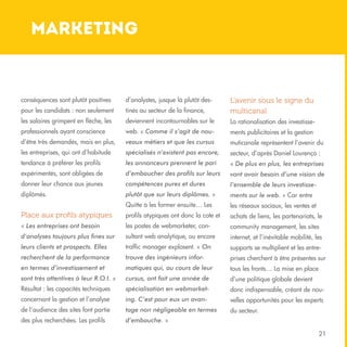 marketing

conséquences sont plutôt positives

d’analystes, jusque là plutôt des-

pour les candidats : non seulement

tinés au secteur de la finance,

L’avenir sous le signe du
multicanal

les salaires grimpent en flèche, les

deviennent incontournables sur le

La rationalisation des investisse-

professionnels ayant conscience

web. « Comme il s’agit de nou-

ments publicitaires et la gestion

d’être très demandés, mais en plus,

veaux métiers et que les cursus

muticanale représentent l’avenir du

les entreprises, qui ont d’habitude

spécialisés n’existent pas encore,

secteur, d’après Daniel Lourenço :

tendance à préférer les profils

les annonceurs prennent le pari

« De plus en plus, les entreprises

expérimentés, sont obligées de

d’embaucher des profils sur leurs

vont avoir besoin d’une vision de

donner leur chance aux jeunes

compétences pures et dures

l’ensemble de leurs investisse-

diplômés.

plutôt que sur leurs diplômes. »

ments sur le web. » Car entre

Quitte à les former ensuite… Les

les réseaux sociaux, les ventes et

Place aux profils atypiques

profils atypiques ont donc la cote et

achats de liens, les partenariats, le

« Les entreprises ont besoin

les postes de webmarketer, con-

community management, les sites

d’analyses toujours plus fines sur

sultant web analytique, ou encore

internet, et l’inévitable mobilité, les

leurs clients et prospects. Elles

traffic manager explosent. « On

supports se multiplient et les entre-

recherchent de la performance

trouve des ingénieurs infor-

prises cherchent à être présentes sur

en termes d’investissement et

matiques qui, au cours de leur

tous les fronts… La mise en place

sont très attentives à leur R.O.I. »

cursus, ont fait une année de

d’une politique globale devient

Résultat : les capacités techniques

spécialisation en webmarket-

donc indispensable, créant de nou-

concernant la gestion et l’analyse

ing. C’est pour eux un avan-

velles opportunités pour les experts

de l’audience des sites font partie

tage non négligeable en termes

du secteur.

des plus recherchées. Les profils

d’embauche. »
21

 