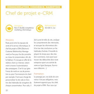 Communication, Commerce, Marketing

Chef de projet e-CRM
Rémunération
50-55K € /an

Formation
Bac+5 double compétence
marketing informatique

Missions

doit suivre le trafic du site, analyser

Poste pivot entre les équipes de

les comportements des internautes,

vente et le service informatique, le

et recouper les informations afin

chef de projet e-CRM (Electronic

d’en tirer des conclusions sur les

Customer Relationship Manage-

habitudes d’achats. Il travaille la

ment) se fixe pour but de connaître

plupart du temps pour des sites

au mieux le consommateur afin de

de e-commerce, mais peut aussi

le fidéliser. Il s’occupe en effet de la

trouver des débouchés dans toute

relation client sur Internet, notam-

entreprise ayant une activité de

ment à travers l’automatisation

vente en ligne (banques, fournis-

des campagnes. C’est lui qui gère

seurs télécoms…).

l’envoi de mails en cas de promotion ou pour l’anniversaire du client

Formation

par exemple. Il est aussi chargé de

Le passage par une école de com-

personnaliser le site web en fonc-

merce n’est pas obligatoire, mais

tion des habitudes de navigation de

fortement apprécié pour les chefs

chaque consommateur. Pour cela, il

de projet e-CRM. Pour ceux qui

22

 