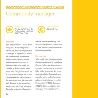 Communication, Commerce, Marketing

Community manager
Rémunération
35-55K € /an

Formation
Pro du marketing ou de
l’informatique ou Master
INSEEC ou EEMI

Missions

avec les services marketing, com-

Il est responsable de l’image d’une

munication et relations presse, ainsi

marque ou d’une entreprise sur

qu’avec les ressources humaines et

Internet. Pour assurer sa promotion

la direction générale.

et protéger sa réputation, il anime
des communautés d’internautes

Formation

en répondant à leurs questions,

Si les profils issus de domaines très

en lançant des discussions, et

divers avaient jusque là toutes leurs

en s’assurant que les règles de

chances, la fonction de community

l’éthique et de la politesse soient

manager commence à se structurer

respectées. Il s’agit d’un travail sur

et les écoles à proposer des forma-

le long terme qui exige une bonne

tions spécialisées. Supdeweb, par

connaissance des comportements

exemple, a créé un Bachelor pour

des internautes ainsi que des outils

préparer les étudiants à ce métier.

web. Il exerce le plus souvent ses

De leur côté, l’INSEEC Bordeaux

fonctions au sein d’une entreprise.

et l’EEMI (Ecole européenne des

Il travaille en étroite collaboration

métiers de l’Internet) délivrent re-

24

 