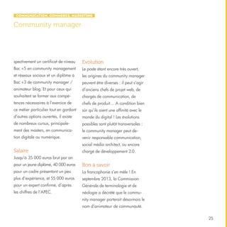 Communication, Commerce, Marketing

Community manager

spectivement un certificat de niveau

Evolution

Bac +5 en community management

Le poste étant encore très ouvert,

et réseaux sociaux et un diplôme à

les origines du community manager

Bac +3 de community manager /

peuvent être diverses : il peut s’agir

animateur blog. Et pour ceux qui

d’anciens chefs de projet web, de

souhaitent se former aux compé-

chargés de communication, de

tences nécessaires à l’exercice de

chefs de produit… A condition bien

ce métier particulier tout en gardant

sûr qu’ils aient une affinité avec le

d’autres options ouvertes, il existe

monde du digital ! Les évolutions

de nombreux cursus, principale-

possibles sont plutôt transversales :

ment des masters, en communica-

le community manager peut de-

tion digitale ou numérique.

venir responsable communication,
social média architect, ou encore

Salaire

chargé de développement 2.0.

Jusqu’à 35 000 euros brut par an
pour un jeune diplômé, 40 000 euros

Bon à savoir

pour un cadre présentant un peu

La francophonie s’en mêle ! En

plus d’expérience, et 55 000 euros

septembre 2013, la Commission

pour un expert confirmé, d’après

Générale de terminologie et de

les chiffres de l’APEC.

néologie a décrété que le community manager porterait désormais le
nom d’animateur de communauté.
25

 