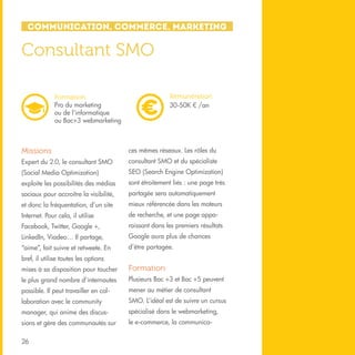 Communication, Commerce, Marketing

Consultant SMO
Rémunération
30-50K € /an

Formation
Pro du marketing
ou de l’informatique
ou Bac+3 webmarketing

Missions

ces mêmes réseaux. Les rôles du

Expert du 2.0, le consultant SMO

consultant SMO et du spécialiste

(Social Media Optimization)

SEO (Search Engine Optimization)

exploite les possibilités des médias

sont étroitement liés : une page très

sociaux pour accroître la visibilité,

partagée sera automatiquement

et donc la fréquentation, d’un site

mieux référencée dans les moteurs

Internet. Pour cela, il utilise

de recherche, et une page appa-

Facebook, Twitter, Google +,

raissant dans les premiers résultats

LinkedIn, Viadeo… Il partage,

Google aura plus de chances

“aime”, fait suivre et retweete. En

d’être partagée.

bref, il utilise toutes les options
mises à sa disposition pour toucher

Formation

le plus grand nombre d’internautes

Plusieurs Bac +3 et Bac +5 peuvent

possible. Il peut travailler en col-

mener au métier de consultant

laboration avec le community

SMO. L’idéal est de suivre un cursus

manager, qui anime des discus-

spécialisé dans le webmarketing,

sions et gère des communautés sur

le e-commerce, la communica-

26

 