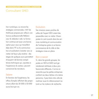 Communication, Commerce, Marketing

Consultant SMO

tion numérique, ou encore les

Evolution

stratégies commerciales. L’IUT de

Ses missions assez proches de

Mulhouse propose par ailleurs une

celles de l’expert SEO créent des

licence professionnelle Référen-

passerelles avec ce métier. Divers

ceur & rédacteur web. La forma-

postes lui sont ouverts dans les ser-

tion continue est aussi une bonne

vices marketing et communication

option pour ceux qui travaillent

de l’entreprise grâce à sa bonne

déjà dans l’IT ou la communica-

connaissance de la cible et des

tion et souhaitent s’orienter vers ce

stratégies mises en place.

métier de façon plus tardive : des
stages de quelques jours permettent

Bon à savoir

d’acquérir de bonnes compé-

Si, dans les grands groupes, les

tences techniques qui, ajoutées à

postes en SEO et SMO sont gé-

l’expérience du secteur, peuvent

néralement attribués à deux pro-

convaincre les recruteurs.

fessionnels différents, il arrive en
revanche que les petites entreprises

Salaire

confient ces deux tâches à la même

En fonction de l’expérience, les

personne, il peut donc être utile de

offres d’emploi affichent des propo-

maîtriser aussi le référencement na-

sitions allant de 30 000 à 50 000

turel sur les moteurs de recherche.

euros brut par an.

27

 