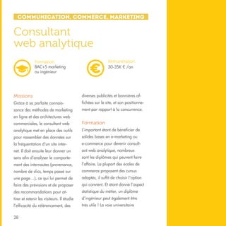 Communication, Commerce, Marketing

Consultant
web analytique
Rémunération
30-35K € /an

Formation
BAC+5 marketing
ou ingénieur

Missions

diverses publicités et bannières af-

Grâce à sa parfaite connais-

fichées sur le site, et son positionne-

sance des méthodes de marketing

ment par rapport à la concurrence.

en ligne et des architectures web
commerciales, le consultant web

Formation

analytique met en place des outils

L’important étant de bénéficier de

pour rassembler des données sur

solides bases en e-marketing ou

la fréquentation d’un site inter-

e-commerce pour devenir consult-

net. Il doit ensuite leur donner un

ant web analytique, nombreux

sens afin d’analyser le comporte-

sont les diplômes qui peuvent faire

ment des internautes (provenance,

l’affaire. La plupart des écoles de

nombre de clics, temps passé sur

commerce proposent des cursus

une page…), ce qui lui permet de

adaptés, il suffit de choisir l’option

faire des prévisions et de proposer

qui convient. Et étant donné l’aspect

des recommandations pour at-

statistique du métier, un diplôme

tirer et retenir les visiteurs. Il étudie

d’ingénieur peut également être

l’efficacité du référencement, des

très utile ! La voie universitaire

28

 