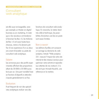 Communication, Commerce, Marketing

Consultant
web analytique

est elle aussi envisageable, avec

fonctions de consultant web analy-

par exemple un Master en digital

tique. En revanche, le métier étant

business ou en marketing. A noter

très ciblé et technique, les possi-

que si les recruteurs ont tendance

bilités d’évolution une fois en poste

à favoriser les Bac +5, les titulaires

sont assez limitées.

de Bac +3 ont aussi toutes leurs
chances, même s’ils doivent justi-

Bon à savoir

fier d’une expérience d’un ou deux

Les éditions Eyrolles ont consacré

ans avant d’accéder au poste de

un ouvrage au domaine du web

consultant web analytique.

analytics. Intitulé “Web analytics
2.0 : mesurer l’impact de votre site

Salaire

internet et des réseaux sociaux pour

Les annonces pour des profils expé-

optimiser votre activité et répondre

rimentés affichent des propositions

aux attentes de vos visiteurs”, il a

allant de 30 000 à 35 000 euros

été écrit par Avinash Kaushik, une

brut par an. Une part variable fixée

référence en la matière.

en fonction d’objectifs à atteindre
s’ajoute généralement à ce fixe.

Evolution
Il est fréquent de voir des spécialistes analytiques évoluer vers des
29

 