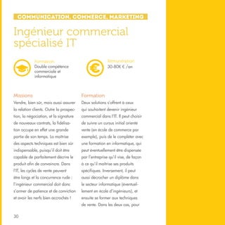 Communication, Commerce, Marketing

Ingénieur commercial
spécialisé IT
Rémunération
30-80K € /an

Formation
Double compétence
commerciale et
informatique

Missions

Formation

Vendre, bien sûr, mais aussi assurer

Deux solutions s’offrent à ceux

la relation clients. Outre la prospec-

qui souhaitent devenir ingénieur

tion, la négociation, et la signature

commercial dans l’IT. Il peut choisir

de nouveaux contrats, la fidélisa-

de suivre un cursus initial orienté

tion occupe en effet une grande

vente (en école de commerce par

partie de son temps. La maîtrise

exemple), puis de le compléter avec

des aspects techniques est bien sûr

une formation en informatique, qui

indispensable, puisqu’il doit être

peut éventuellement être dispensée

capable de parfaitement décrire le

par l’entreprise qu’il vise, de façon

produit afin de convaincre. Dans

à ce qu’il maîtrise ses produits

l’IT, les cycles de vente peuvent

spécifiques. Inversement, il peut

être longs et la concurrence rude :

aussi décrocher un diplôme dans

l’ingénieur commercial doit donc

le secteur informatique (éventuel-

s’armer de patience et de conviction

lement en école d’ingénieurs), et

et avoir les nerfs bien accrochés !

ensuite se former aux techniques
de vente. Dans les deux cas, pour

30

 