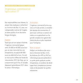 Communication, Commerce, Marketing

Ingénieur commercial
spécialisé IT

des responsabilités aussi élevées, la

Evolution

plupart des employeurs recherchent

L’ingénieur commercial arrive sou-

au minimum des Bac +5, avec une

vent, en fin de carrière, à encadrer

indispensable maîtrise de l’anglais

des équipes de commerciaux. Il

et même parfois d’une deuxième

peut aussi continuer à exercer son

langue étrangère.

métier en se spécialisant sur les
grands comptes et en gérant des

Salaire

clients de plus en plus importants

Quel que soit son secteur d’activité,

pour l’entreprise.

l’ingénieur commercial gagne
entre 25 000 et 40 000 euros brut

Bon à savoir

par an avec moins de trois ans

Malgré une tendance des recru-

d’expérience, et jusqu’à 80 000

teurs à favoriser les Bac +4/5,

euros au-delà de huit ans. Ce sont

les titulaires d’un BTS ou DUT en

en tout cas les chiffres de l’étude de

informatique peuvent prétendre à

rémunération 2013 de Hays, qui ne

ce poste après quelques années

comprennent que le fixe, le variable

d’expérience, à condition de dével-

dépassant généralement 20 % dans

opper leurs compétences commer-

le secteur informatique.

ciales et de posséder les qualités
nécessaires.

31

 