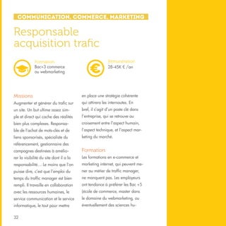Communication, Commerce, Marketing

Responsable
acquisition trafic
Rémunération
28-45K € /an

Formation
Bac+3 commerce
ou webmarketing

Missions

en place une stratégie cohérente

Augmenter et générer du trafic sur

qui attirera les internautes. En

un site. Un but ultime assez sim-

bref, il s’agit d’un poste clé dans

ple et direct qui cache des réalités

l’entreprise, qui se retrouve au

bien plus complexes. Responsa-

croisement entre l’aspect humain,

ble de l’achat de mots-clés et de

l’aspect technique, et l’aspect mar-

liens sponsorisés, spécialiste du

keting du marché.

référencement, gestionnaire des
campagnes destinées à amélio-

Formation

rer la visibilité du site dont il a la

Les formations en e-commerce et

responsabilité… Le moins que l’on

marketing internet, qui peuvent me-

puisse dire, c’est que l’emploi du

ner au métier de traffic manager,

temps du traffic manager est bien

ne manquent pas. Les employeurs

rempli. Il travaille en collaboration

ont tendance à préférer les Bac +5

avec les ressources humaines, le

(école de commerce, master dans

service communication et le service

le domaine du webmarketing, ou

informatique, le tout pour mettre

éventuellement des sciences hu-

32

 