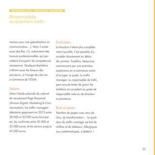 Communication, Commerce, Marketing

Responsable
acquisition trafic

maines avec une spécialisation en

Evolution

communication…). Mais il existe

La fonction n’étant plus complète-

aussi des Bac +3, notamment des

ment nouvelle, il est possible d’y

licences professionnelles, qui per-

accéder directement en début

mettent d’acquérir les compétences

de carrière. Toutefois, beaucoup

nécessaires. Quelques Bachelors

commencent par une première

s’offrent aussi les faveurs des

expérience en e-commerce avant

recruteurs, à l’image de celui en

d’occuper ce poste. Le traffic

e-commerce de l’ESVA.

manager, ou responsable de trafic,
peut ensuite tenter de gravir les

Salaire

échelons en accédant au poste de

Selon l’étude salariale du cabinet

responsable web ou de directeur

de recrutement Page Personnel

e-commerce.

(division Digital, Marketing & Communication), les traffic managers

Bon à savoir

débutants gagnaient en 2013 entre

Nombre de pages vues, taux de

28 000 et 30 000 euros brut par

clics, de transformation… Le quoti-

an, les confirmés entre 30 000 et

dien du traffic manager est fait de

35 000 euros, et les seniors jusqu’à

chiffres et de tableaux. Allergiques

45 000 euros.

aux mathématiques, s’abstenir !

33

 