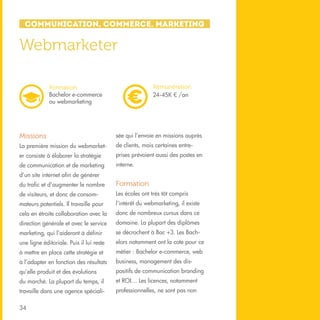 Communication, Commerce, Marketing

Webmarketer
Rémunération
24-45K € /an

Formation
Bachelor e-commerce
ou webmarketing

Missions

sée qui l’envoie en missions auprès

La première mission du webmarket-

de clients, mais certaines entre-

er consiste à élaborer la stratégie

prises prévoient aussi des postes en

de communication et de marketing

interne.

d’un site internet afin de générer
du trafic et d’augmenter le nombre

Formation

de visiteurs, et donc de consom-

Les écoles ont très tôt compris

mateurs potentiels. Il travaille pour

l’intérêt du webmarketing, il existe

cela en étroite collaboration avec la

donc de nombreux cursus dans ce

direction générale et avec le service

domaine. La plupart des diplômes

marketing, qui l’aideront à définir

se décrochent à Bac +3. Les Bach-

une ligne éditoriale. Puis il lui reste

elors notamment ont la cote pour ce

à mettre en place cette stratégie et

métier : Bachelor e-commerce, web

à l’adapter en fonction des résultats

business, management des dis-

qu’elle produit et des évolutions

positifs de communication branding

du marché. La plupart du temps, il

et ROI… Les licences, notamment

travaille dans une agence spéciali-

professionnelles, ne sont pas non

34

 