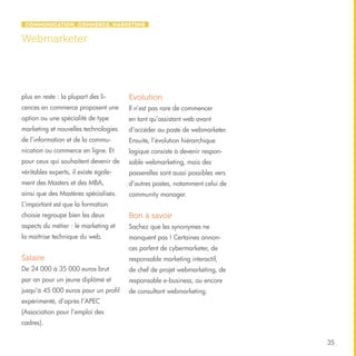 Communication, Commerce, Marketing

Webmarketer

plus en reste : la plupart des li-

Evolution

cences en commerce proposent une

Il n’est pas rare de commencer

option ou une spécialité de type

en tant qu’assistant web avant

marketing et nouvelles technologies

d’accéder au poste de webmarketer.

de l’information et de la commu-

Ensuite, l’évolution hiérarchique

nication ou commerce en ligne. Et

logique consiste à devenir respon-

pour ceux qui souhaitent devenir de

sable webmarketing, mais des

véritables experts, il existe égale-

passerelles sont aussi possibles vers

ment des Masters et des MBA,

d’autres postes, notamment celui de

ainsi que des Mastères spécialisés.

community manager.

L’important est que la formation
choisie regroupe bien les deux

Bon à savoir

aspects du métier : le marketing et

Sachez que les synonymes ne

la maîtrise technique du web.

manquent pas ! Certaines annonces parlent de cybermarketer, de

Salaire

responsable marketing interactif,

De 24 000 à 35 000 euros brut

de chef de projet webmarketing, de

par an pour un jeune diplômé et

responsable e-business, ou encore

jusqu’à 45 000 euros pour un profil

de consultant webmarketing.

expérimenté, d’après l’APEC
(Association pour l’emploi des
cadres).
35

 