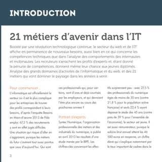 Introduction

21 métiers d’avenir dans l’IT
Boosté par une révolution technologique continue, le secteur du web et de l’IT
affiche en permanence de nouveaux besoins, aussi bien en ce qui concerne les
compétences techniques que dans l’analyse des comportements des internautes
et mobinautes. Les recruteurs s’arrachent les profils d’experts et, étant donné
la pénurie de compétences, donnent même leur chance aux jeunes diplômés.
Analyse des grands domaines d’activités de l’informatique et du web, et des 21
métiers qui vont dominer le paysage dans les années à venir.
Pour commencer…

ces professionnels qui, pour cer-

tifs surprennent peu : avec 27,5 %

L’informatique est officiellement le

tains, sont d’ores et déjà courtisés

des professionnels du numérique

secteur où il est le plus compliqué

par les employeurs, et qui devraient

âgés de moins de 30 ans (contre

pour les entreprises de trouver

l’être plus encore au cours des

21,8 % pour la population active

des profils correspondant à leurs

prochaines années ?

française) et seuls 22,4 % ayant
dépassé le stade des 45 ans (contre

besoins, d’après l’enquête Besoins
en Main-d’œuvre 2013 de Pôle

Portrait d’experts

près de 39 % pour l’ensemble de

emploi. 67,2 % des recrutements

Syntec Numérique, l’organisation

l’économie), le secteur est jeune. Il

y sont en effet jugés difficiles.

professionnelle des métiers et des

est aussi rémunérateur, puisque le

Une situation qui risque d’aller en

industriels du numérique, a publié

salaire brut annuel atteint les 46

s’aggravant, puisque les métiers

en avril 2013 les résultats d’une

500 euros en moyenne, un chiffre

du futur s’avèrent tout aussi pointus

étude menée par le BIPE. Les

élevé qui s’explique notamment par

que ceux d’aujourd’hui. Qui sont

chiffres-clés concernant les effec-

le taux important de cadres dans le

2

 
